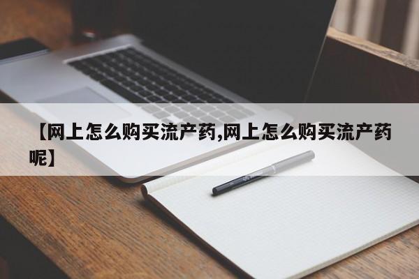 网上哪里买打胎药【网上怎么购买流产药,网上怎么购买流产药呢】