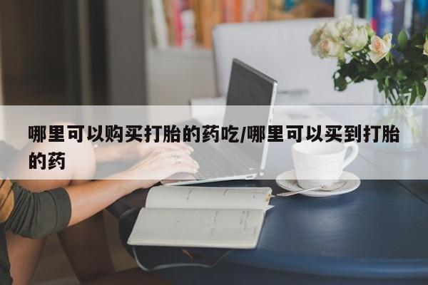 网上哪里买打胎药哪里可以购买打胎的药吃/哪里可以买到打胎的药