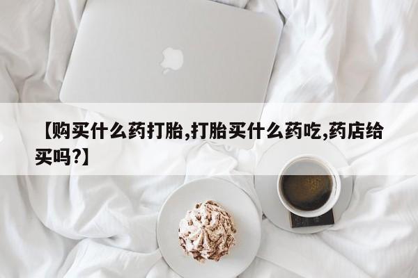 网上哪里买打胎药【购买什么药打胎,打胎买什么药吃,药店给买吗?】