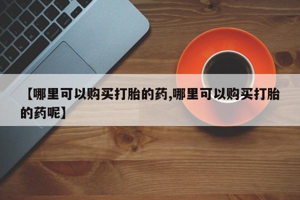 网上哪里买打胎药【哪里可以购买打胎的药,哪里可以购买打胎的药呢】