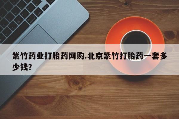 网上哪里买打胎药紫竹药业打胎药网购.北京紫竹打胎药一套多少钱？